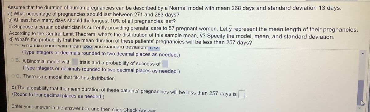 Assume that the duration of human pregnancies can be described by a Normal model with mean 268 days and standard deviation 13 days.
a) What percentage of pregnancies should last between 271 and 283 days?
b) At least how many days should the longest 10% of all pregnancies last?
c) Suppose a certain obstetrician is currently providing prenatal care to 57 pregnant women. Let y represent the mean length of their pregnancies.
According to the Central Limit Theorem, what's the distribution of this sample mean, y? Specify the model, mean, and standard deviation.
d) What's the probability that the mean duration of these patients' pregnancies will be less than 257 days?
A NOmanTMOdEr witiT mean 2do anu Stanualu deviation
1.12
(Type integers or decimals rounded to two decimal places as needed.)
OB. A Binomial model with
trials and a probability of success of
(Type integers or decimals rounded to two decimal places as needed.)
OC. There is no model that fits this distribution.
d) The probability that the mean duration of these patients' pregnancies will be less than 257 days is.
(Round to four decimal places as needed.)
Enter your answer in the answer box and then click Check Answer
