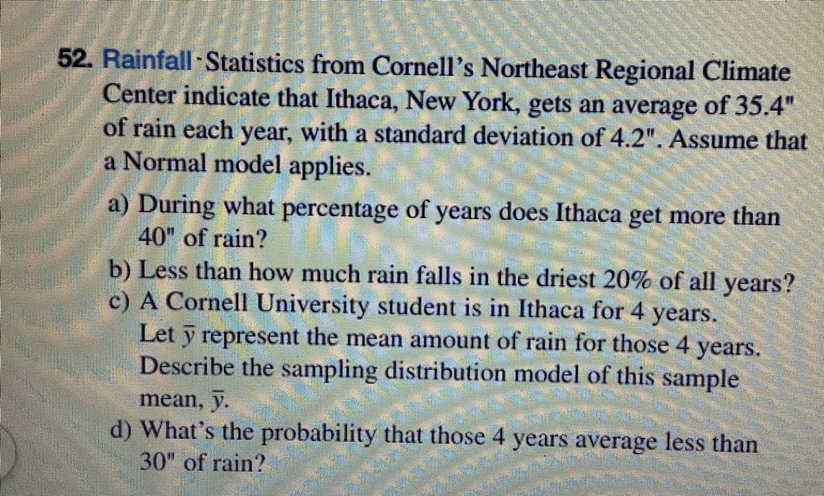 52. Rainfall Statistics from Cornell's Northeast Regional Climate
Center indicate that Ithaca, New York, gets an average of 35.4"
of rain each year, with a standard deviation of 4.2". Assume that
a Normal model applies.
a) During what percentage of years does Ithaca get more than
40" of rain?
b) Less than how much rain falls in the driest 20% of all years?
c) A Cornell University student is in Ithaca for 4 years.
Let y represent the mean amount of rain for those 4 years.
Describe the sampling distribution model of this sample
mean, y.
d) What's the probability that those 4 years average less than
30" of rain?
