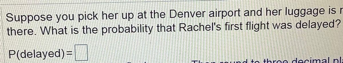 Suppose you pick her up at the Denver airport and her luggage is r
there. What is the probability that Rachel's first flight was delayed?
P(delayed)=
und to three decimal pla
