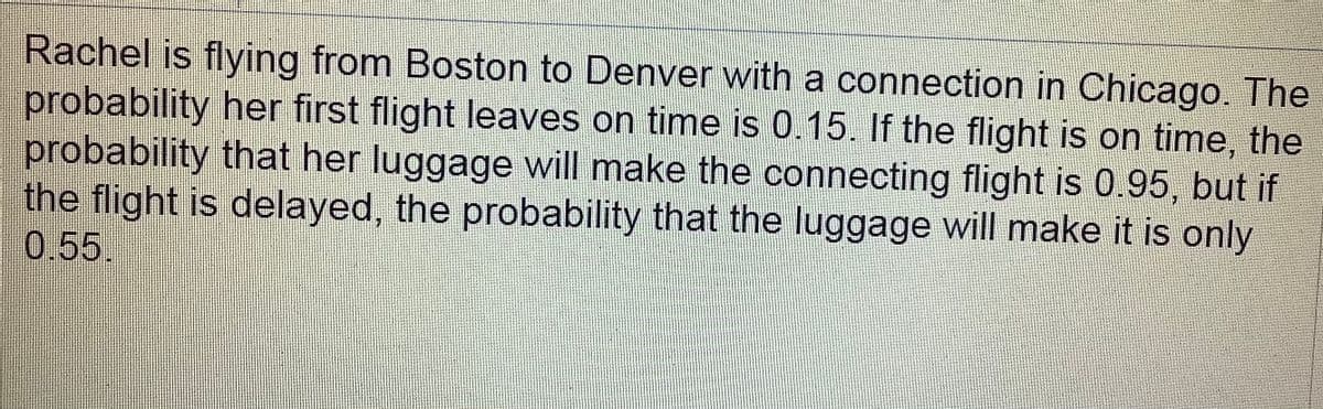 Rachel is flying from Boston to Denver with a connection in Chicago. The
probability her first flight leaves on time is 0.15. If the flight is on time, the
probability that her luggage will make the connecting flight is 0.95, but if
the flight is delayed, the probability that the luggage will make it is only
0.55.
