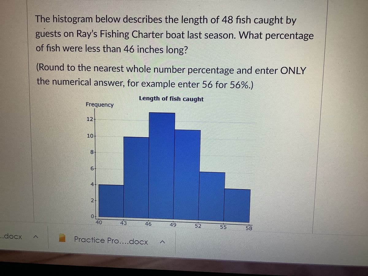 The histogram below describes the length of 48 fish caught by
guests on Ray's Fishing Charter boat last season. What percentage
of fish were less than 46 inches long?
(Round to the nearest whole number percentage and enter ONLY
the numerical answer, for example enter 56 for 56%.)
Length of fish caught
Frequency
12
10
6+
4:
21
40
43
46
49
52
55
58
.docx
Practice Pro....docx
