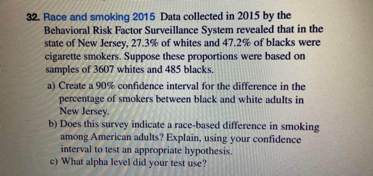 32. Race and smoking 2015 Data collected in 2015 by the
Behavioral Risk Factor Surveillance System revealed that in the
state of New Jersey, 27.3% of whites and 47.2% of blacks were
cigarette smokers. Suppose these proportions were based on
samples of 3607 whites and 485 blacks.
a) Create a 90% confidence interval for the difference in the
percentage of smokers between black and white adults in
New Jersey.
b) Does this survey indicate a race-based difference in smoking
among American adults? Explain, using your confidence
interval to test an appropriate hypothesis.
c) What alpha level did your test use?
