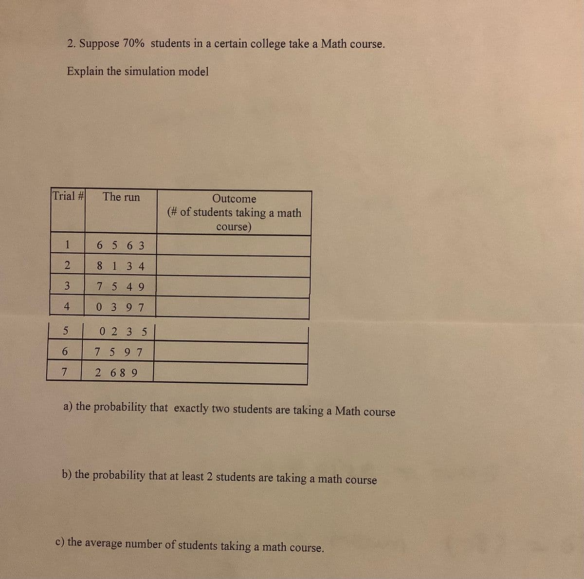 2. Suppose 70% students in a certain college take a Math course.
Explain the simulation model
Trial #
The run
Outcome
(# of students taking a math
course)
1
6 563
8 134
3
7 5 49
4
0 397
0 2 35
7 597
2 689
a) the probability that exactly two students are taking a Math course
b) the probability that at least 2 students are taking a math course
c) the average number of students taking a math course.
6.
