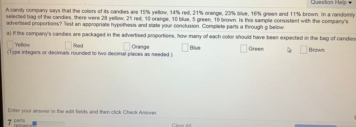 Question Help v
A candy company says that the colors of its candies are 15% yellow, 14% red, 21% orange, 23% blue, 16% green and 11% brown. In a randomly
selected bag of the candies, there were 28 yellow, 21 red, 10 orange, 10 blue, 5 green, 19 brown. Is this sample consistent with the company's
advertised proportions? Test an appropriate hypothesis and state your conclusion. Complete parts a through g below.
a) If the company's candies are packaged in the advertised proportions, how many of each color should have been expected in the bag of candies
Red
(Type integers or decimals rounded to two decimal places as needed.)
Yellow
Orange
Blue
Green
|Brown
Enter your answer in the edit fields and then click Check Answer.
7 parts
remaining
Clear All
