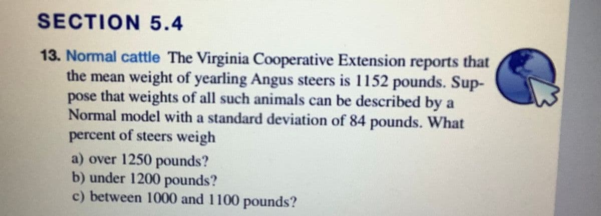 SECTION 5.4
13. Normal cattle The Virginia Cooperative Extension reports that
the mean weight of yearling Angus steers is 1152 pounds. Sup-
pose that weights of all such animals can be described by a
Normal model with a standard deviation of 84 pounds. What
percent of steers weigh
a) over 1250 pounds?
b) under 1200 pounds?
c) between 1000 and 1100 pounds?
