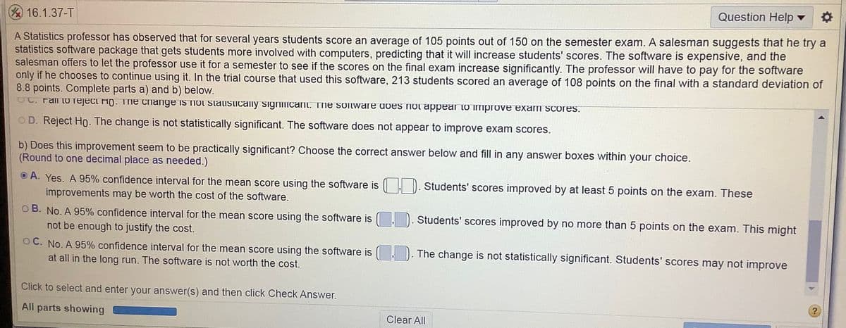 Question Help v
16.1.37-T
A Statistics professor has observed that for several years students score an average of 105 points out of 150 on the semester exam. A salesman suggests that he try a
statistics software package that gets students more involved with computers, predicting that it will increase students' scores. The software is expensive, and the
salesman offers to let the professor use it for a semester to see if the scores on the final exam increase significantly. The professor will have to pay for the software
only if he chooses to continue using it. In the trial course that used this software, 213 students scored an average of 108 points on the final with a standard deviation of
8.8 points. Complete parts a) and b) below.
. Fall toO rejeci Ho. Tne change is not statisticalny signiIicant. The SOtware does not appear to improve exam scores.
OD. Reject Ho. The change is not statistically significant. The software does not appear to improve exam scores.
b) Does this improvement seem to be practically significant? Choose the correct answer below and fill in any answer boxes within your choice.
(Round to one decimal place as needed.)
O A. Yes. A 95% confidence interval for the mean score using the software is
improvements may be worth the cost of the software.
Students' scores improved by at least
points on the exam. These
O B. No. A 95% confidence interval for the mean score using the software is
Students' scores improved by no more than 5 points on the exam. This might
not be enough to justify the cost.
OC. No. A 95% confidence interval for the mean score using the software is
. ). The change is not statistically significant. Students' scores may not improve
at all in the long run. The software is not worth the cost.
Click to select and enter your answer(s) and then click Check Answer.
All parts showing
Clear All
