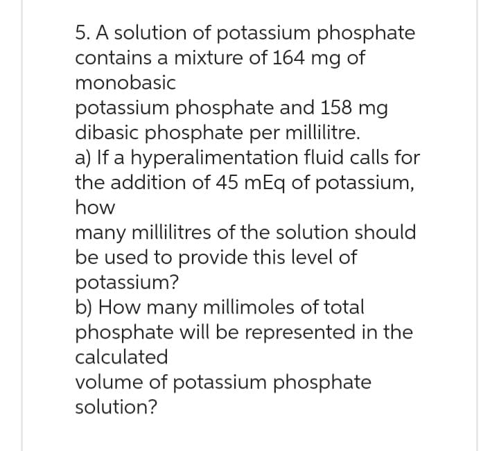 5. A solution of potassium phosphate
contains a mixture of 164 mg of
monobasic
potassium phosphate and 158 mg
dibasic phosphate per millilitre.
a) If a hyperalimentation fluid calls for
the addition of 45 mEq of potassium,
how
many millilitres of the solution should
be used to provide this level of
potassium?
b) How many millimoles of total
phosphate will be represented in the
calculated
volume of potassium phosphate
solution?