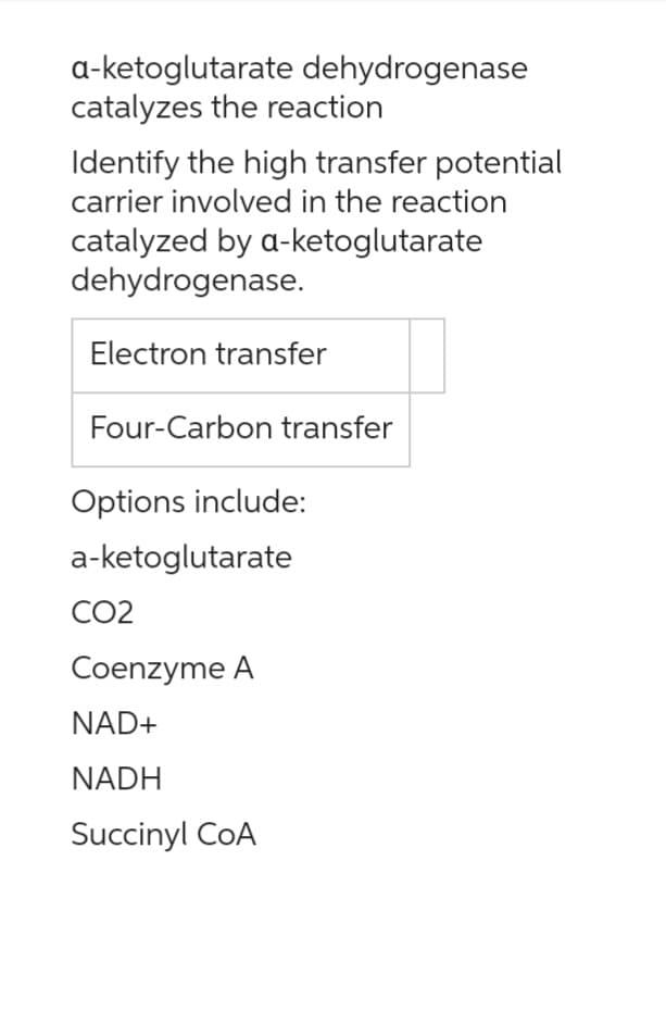 a-ketoglutarate dehydrogenase
catalyzes the reaction
Identify the high transfer potential
carrier involved in the reaction
catalyzed by a-ketoglutarate
dehydrogenase.
Electron transfer
Four-Carbon transfer
Options include:
a-ketoglutarate
CO2
Coenzyme A
NAD+
NADH
Succinyl CoA