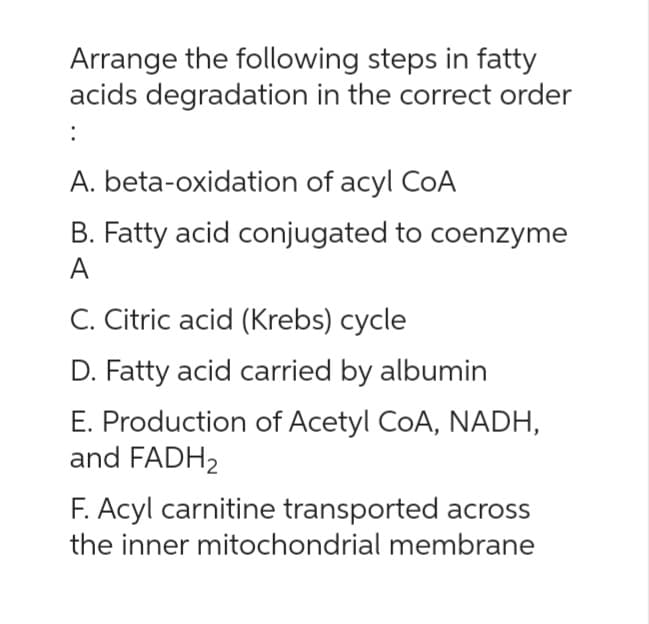 Arrange the following steps in fatty
acids degradation in the correct order
:
A. beta-oxidation of acyl CoA
B. Fatty acid conjugated to coenzyme
A
C. Citric acid (Krebs) cycle
D. Fatty acid carried by albumin
E. Production of Acetyl CoA, NADH,
and FADH₂
Acyl carnitine transported across
the inner mitochondrial membrane