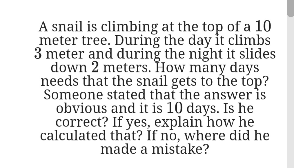 A snail is climbing at the top of a 10
meter tree. During the day it climbs
3 meter and during the night it slides
down 2 meters. How many days
needs that the snail gets to the top?
Someone stated that the answer is
obvious and it is 10 days. Is he
correct? If yes, explain how he
calculated thát? If no, where did he
made a mistake?
