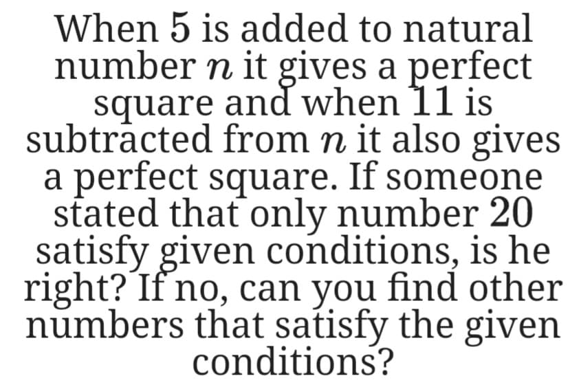 When 5 is added to natural
number n it gives a perfect
square and when 11 is
subtracted from n it also gives
a perfect square. If someone
stated that only number 20
satisfy given conditions, is he
right? If no, can you find other
numbers that satisfy the given
conditions?
