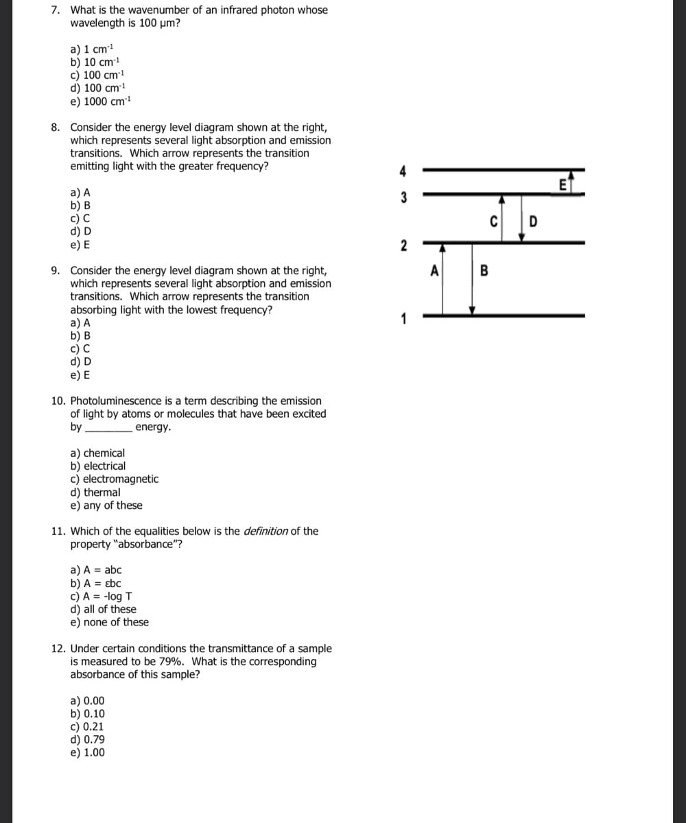 7. What is the wavenumber of an infrared photon whose
wavelength is 100 μm?
a) 1 cm¹
b) 10 cm-¹
c) 100 cm-¹
d) 100 cm-¹
e) 1000 cm¹
8. Consider the energy level diagram shown at the right,
which represents several light absorption and emission
transitions. Which arrow represents the transition
emitting light with the greater frequency?
a) A
b) B
c) C
d) D
e) E
9. Consider the energy level diagram shown at the right,
which represents several light absorption and emission
transitions. Which arrow represents the transition
absorbing light with the lowest frequency?
a) A
b) B
c) C
d) D
e) E
10. Photoluminescence is a term describing the emission
of light by atoms or molecules that have been excited
by
energy.
a) chemical
b) electrical
c) electromagnetic
d) thermal
e) any of these
11. Which of the equalities below is the definition of the
property "absorbance"?
a) A = abc
b) A = Ebc
c) A = -log T
d) all of these
e) none of these
12. Under certain conditions the transmittance of a sample
is measured to be 79%. What is the corresponding
absorbance of this sample?
a) 0.00
b) 0.10
c) 0.21
d) 0.79
e) 1.00
3
2
A
C
B
D
E