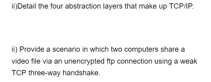 ii)Detail the four abstraction layers that make up TCP/IP.
ii) Provide a scenario in which two computers share a
video file via an unencrypted ftp connection using a weak
TCP three-way handshake.
