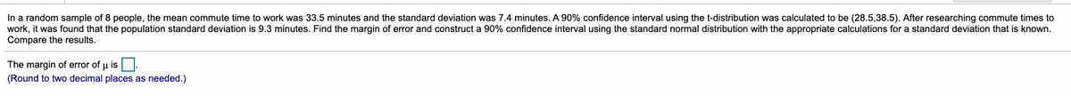 In a random sample of 8 people, the mean commute time to work was 33.5 minutes and the standard deviation was 7.4 minutes. A 90% confidence interval using the t-distribution was calculated to be (28.5,38.5). After researching commute times to
work, it was found that the population standard deviation is 9.3 minutes. Find the margin of error and construct a 90% confidence interval using the standard normal distribution with the appropriate calculations for a standard deviation that is known.
Compare the results.
The margin of error of u is O.
(Round to two decimal places as needed.)
