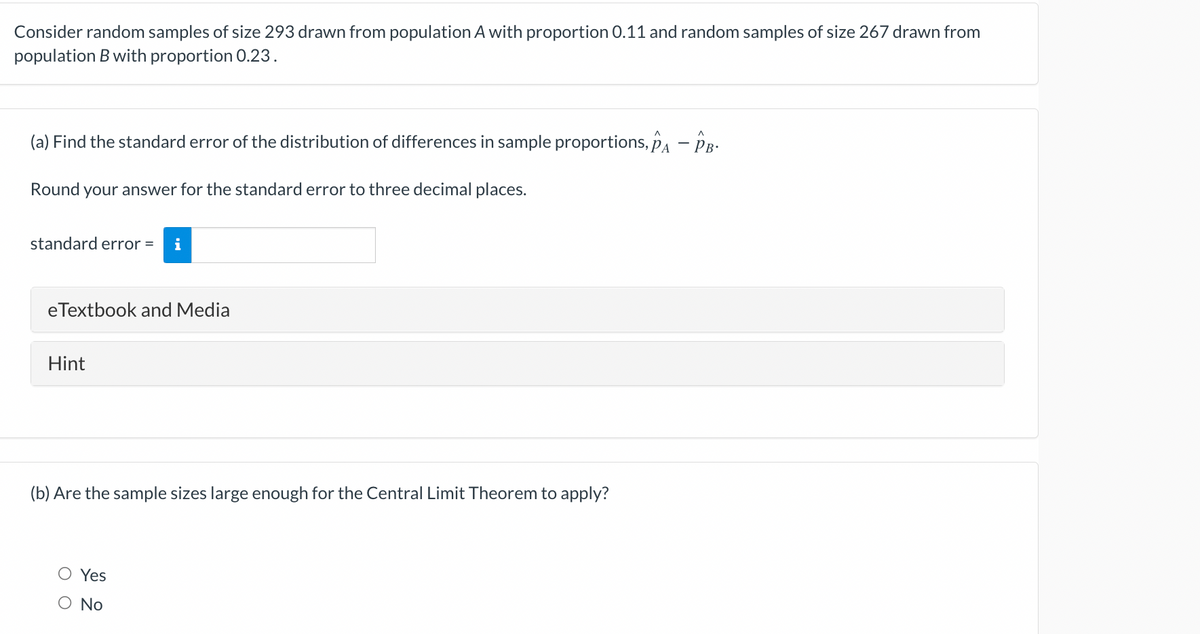 Consider random samples of size 293 drawn from population A with proportion 0.11 and random samples of size 267 drawn from
population B with proportion 0.23.
(a) Find the standard error of the distribution of differences in sample proportions, pA - PR-
Round your answer for the standard error to three decimal places.
standard error =
i
eTextbook and Media
Hint
(b) Are the sample sizes large enough for the Central Limit Theorem to apply?
O Yes
No
оо
