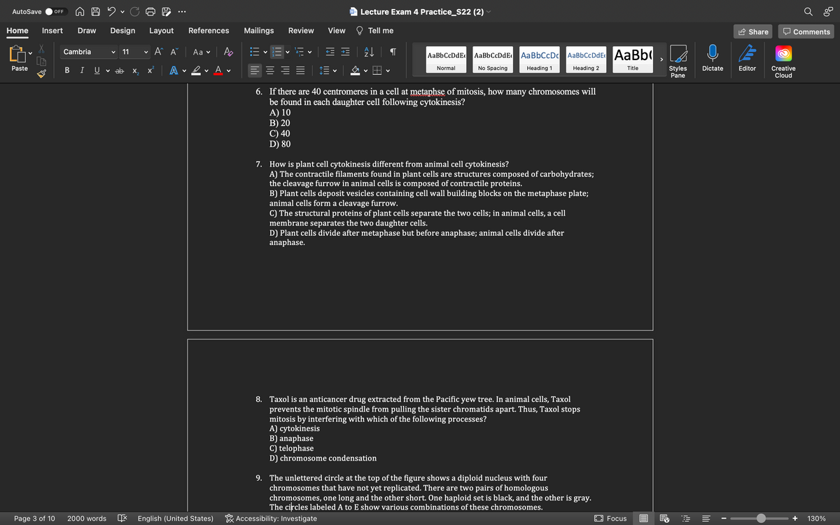 AutoSave
Lecture Exam 4 Practice_S22 (2)
OFF
Home
Insert
Draw
Design
Layout
References
Mailings
Review
View
Tell me
Share
O Comments
Cambria
11
A A
Аa v
AaBbCcDdE
AaBbCcDdEe
AaBbCcDc AaBbCcDdE AaBb(
>
ev A v
E |
No Spacing
Dictate
Creative
Cloud
Paste
Normal
Heading 1
Heading 2
Title
Styles
Pane
I
U
v ab x,
A
Editor
6. If there are 40 centromeres in a cell at metaphse of mitosis, how many chromosomes will
be found in each daughter cell following cytokinesis?
A) 10
B) 20
C) 40
D) 80
7. How is plant cell cytokinesis different from animal cell cytokinesis?
A) The contractile filaments found in plant cells are structures composed of carbohydrates;
the cleavage furrow in animal cells is composed of contractile proteins.
B) Plant cells deposit vesicles containing cell wall building blocks on the metaphase plate;
animal cells form a cleavage furrow.
C) The structural proteins of plant cells separate the two cells; in animal cells, a cell
membrane separates the two daughter cells.
D) Plant cells divide after metaphase but before anaphase; animal cells divide after
anaphase.
8. Taxol is an anticancer drug extracted from the Pacific yew tree. In animal cells, Taxol
prevents the mitotic spindle from pulling the sister chromatids apart. Thus, Taxol stops
mitosis by interfering with which of the following processes?
A) cytokinesis
B) anaphase
C) telophase
D) chromosome condensation
9. The unlettered circle at the top of the figure shows a diploid nucleus with four
chromosomes that have not yet replicated. There are two pairs of homologous
chromosomes, one long and the other short. One haploid set is black, and the other is gray.
The circles labeled A to E show various combinations of these chromosomes.
Page 3 of 10
2000 words
E English (United States)
* Accessibility: Investigate
O Focus
130%
B
