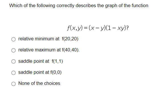 Which of the following correctly describes the graph of the function
f(x,y) = (x - y)(1– xy)?
relative minimum at f(20,20)
relative maximum at f(40,40).
saddle point at f(1,1)
saddle point at f(0,0)
None of the choices
