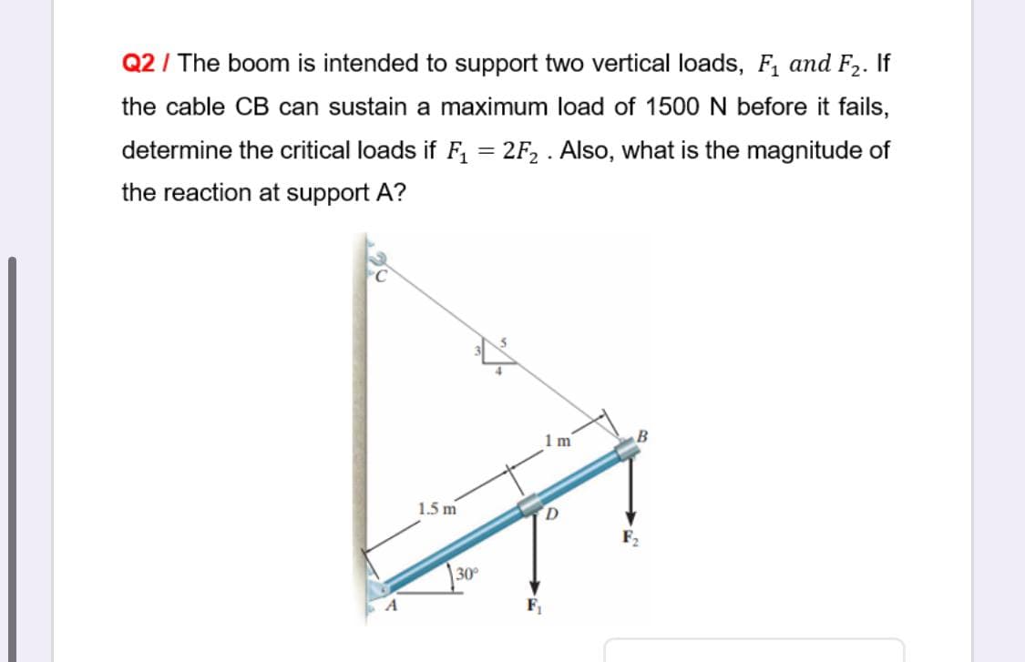 Q2 / The boom is intended to support two vertical loads, F, and F2. If
the cable CB can sustain a maximum load of 1500 N before it fails,
determine the critical loads if F, = 2F, . Also, what is the magnitude of
the reaction at support A?
1m
1.5 m
30
