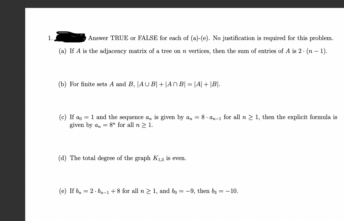 1..
Answer TRUE or FALSE for each of (a)-(e). No justification is required for this problem.
(a) If A is the adjacency matrix of a tree on n vertices, then the sum of entries of A is 2 · (n − 1).
(b) For finite sets A and B, |AUB|+|AnB| = |A| + |B|.
(c) If ao = 1 and the sequence an is given by an = 8 an-1 for all n ≥ 1, then the explicit formula is
given by an = 8n for all n ≥ 1.
(d) The total degree of the graph K₁,3 is even.
(e) If bn 2. bn-1 +8 for all n ≥ 1, and bo
=
-9, then b3
=
-10.