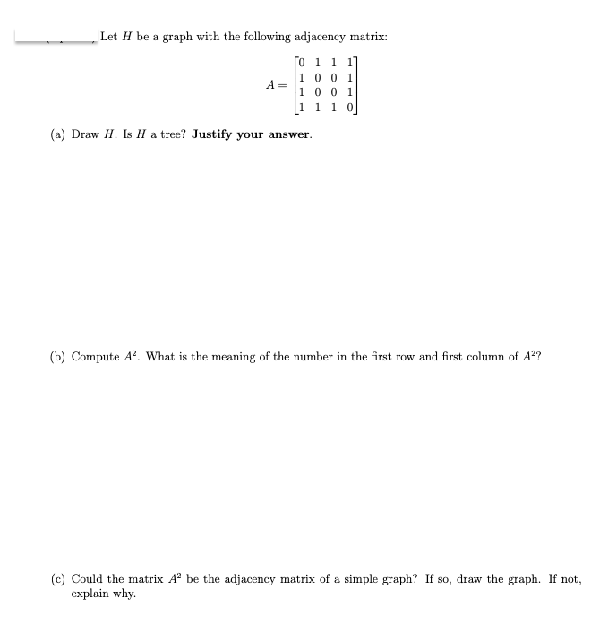 Let H be a graph with the following adjacency matrix:
0 1 1 1]
01
1001
[1 1 1
(a) Draw H. Is H a tree? Justify your answer.
A =
(b) Compute A². What is the meaning of the number in the first row and first column of A²?
(c) Could the matrix A² be the adjacency matrix of a simple graph? If so, draw the graph. If not,
explain why.