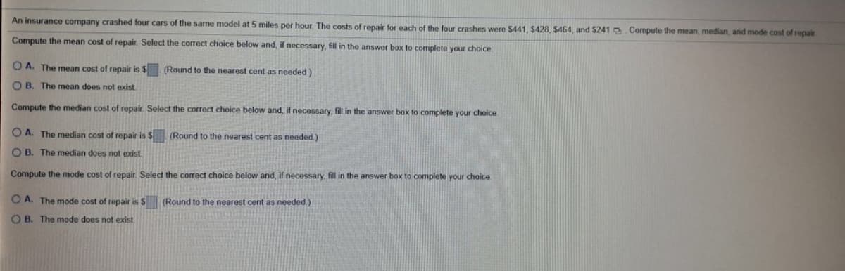 An insurance company crashed four cars of the same model at 5 miles per hour. The costs of repair for each of the four crashes were $441, $428, $464, and $241 .Compute the mean, median, and mode cost of repair
Compute the mean cost of repair. Select the correct choice below and, if necessary, fill in the answer box to complete your choice.
O A. The mean cost of repair is $. (Round to the nearest cent as needed)
O B. The mean does not exist
Compute the median cost of repair. Select the correct choice below and, if necessary, fill in the answer box to complete your choice
O A. The median cost of repair is $ (Round to the nearest cent as needed.)
O B. The median does not exist.
Compute the mode cost of repair. Select the correct choice below and, if necessary, fill in the answer box to complete your choice
O A. The mode cost of repair is S (Round to the nearest cent as needed.)
O B. The mode does not exist
