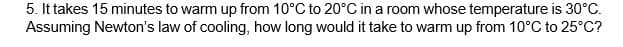 5. It takes 15 minutes to warm up from 10°C to 20°C in a room whose temperature is 30°C.
Assuming Newton's law of cooling, how long would it take to warm up from 10°C to 25°C?
