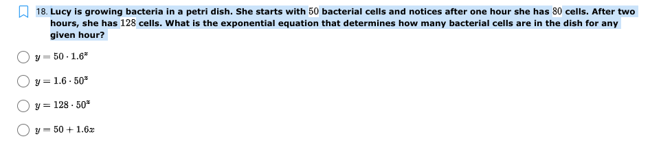 A 18. Lucy is growing bacteria in a petri dish. She starts with 50 bacterial cells and notices after one hour she has 80 cells. After two
hours, she has 128 cells. What is the exponential equation that determines how many bacterial cells are in the dish for any
given hour?
y = 50 - 1.6*
y = 1.6 - 50*
y = 128 · 50*
y = 50 + 1.6x
