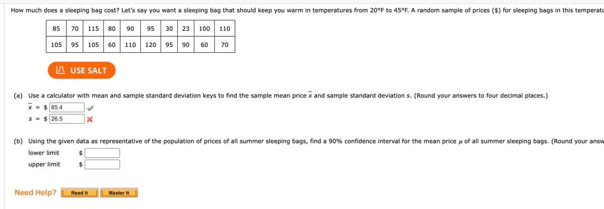 How much does a sleeping bag cost? Let's say you want a sleeping bag that should keep you warm in temperatures from 20°F to 45°F. A random sample of prices ($) for sleeping bags in this temperatu
85
105
70 115 80 90 95
Need Help?
95 105 60 110 120 95 90
USE SALT
x
30 23 100
(a) Use a calculator with mean and sample standard deviation keys to find the sample mean price x and sample standard deviation s. (Round your answers to four decimal places.)
X = $ 85.4
S = $26.5
Read It
60
Master It
110
(b) Using the given data as representative of the population of prices of all summer sleeping bags, find a 90% confidence interval for the mean price of all summer sleeping bags. (Round your answ
lower limit
$
$
upper limit
70