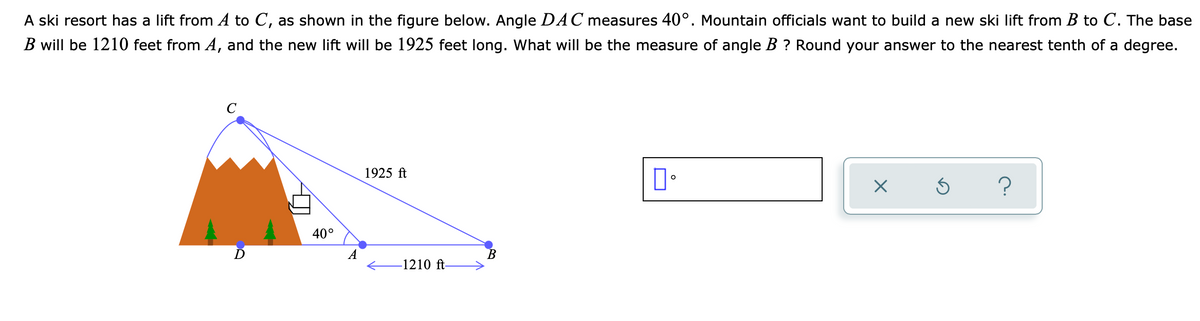 A ski resort has a lift from A to C, as shown in the figure below. Angle DAC measures 40°. Mountain officials want to build a new ski lift from B to C. The base
B will be 1210 feet from A, and the new lift will be 1925 feet long. What will be the measure of angle B ? Round your answer to the nearest tenth of a degree.
C
1925 ft
40°
A
В
-1210 ft-
