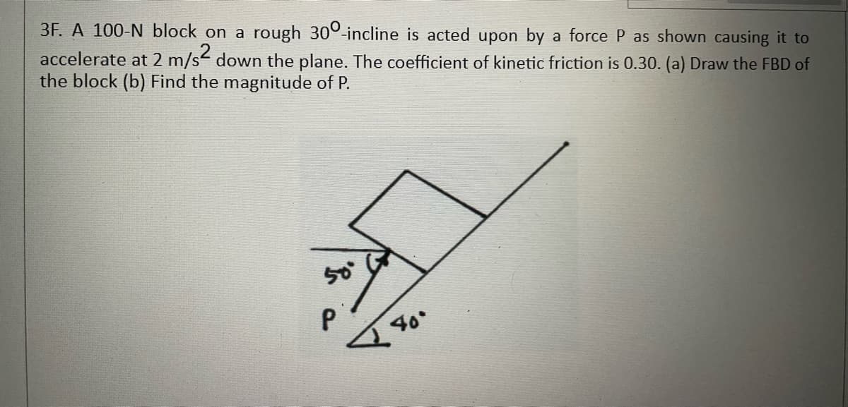 3F. A 100-N block on a rough 300-incline is acted upon by a force P as shown causing it to
accelerate at 2 m/s down the plane. The coefficient of kinetic friction is 0.30. (a) Draw the FBD of
the block (b) Find the magnitude of P.
40
