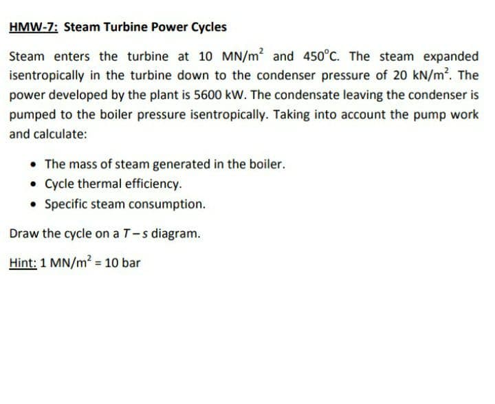 HMW-7: Steam Turbine Power Cycles
Steam enters the turbine at 10 MN/m2 and 450°C. The steam expanded
isentropically in the turbine down to the condenser pressure of 20 kN/m2. The
power developed by the plant is 5600 kW. The condensate leaving the condenser is
pumped to the boiler pressure isentropically. Taking into account the pump work
and calculate:
• The mass of steam generated in the boiler.
• Cycle thermal efficiency.
• Specific steam consumption.
Draw the cycle on a T-s diagram.
Hint: 1 MN/m2 10 bar
