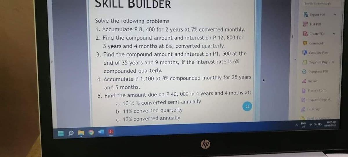 SKILL BUILDER
Searih Straethgh
2 Export PDI
Solve the following problems
1. Accumulate P 8, 400 for 2 years at 7% converted monthly.
Edit PDF
Create PDA
2. Find the compound amount and interest on P 12, 800 for
Comment
3 years and 4 months at 6%, converted quarterly.
Combine Files
3. Find the compound amount and interest on P1, 500 at the
end of 35 years and 9 months, if the interest rate is 6%
Organize Rages v
compounded quarterly.
4. Accumulate P 1,100 at 8% compounded monthly for 25 years
O Compress POF
Redact
and 5 months.
A Prepare Form
5. Find the amount due on P 40, 000 in 4 years and 4 moths at:
ARequest signat
a. 10 ½ % converted semi-annually
b. 11% converted quarterly
c. 13% converted annually
2 Fill & Sign
Send bur Som
mer AM
O//2002
hp
