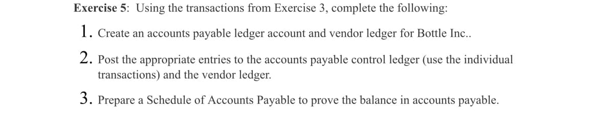 Exercise 5: Using the transactions from Exercise 3, complete the following:
1. Create an accounts payable ledger account and vendor ledger for Bottle Inc..
2. Post the appropriate entries to the accounts payable control ledger (use the individual
transactions) and the vendor ledger.
3. Prepare a Schedule of Accounts Payable to prove the balance in accounts payable.
