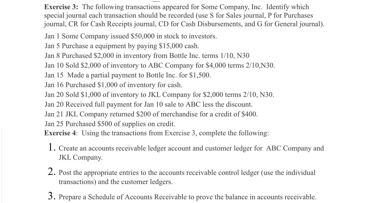 Exercise 3: The following transactions appeared for Some Company, Inc. Identify which
special journal each transaction should be recorded (use S for Sales journal, P for Purchases
journal, CR for Cash Receipts journal, CD for Cash Disbursements, and G for General journal).
Jan 1 Some Company issued $50,000 in stock to investors.
Jan 5 Purchase a equipment by paying $15,000 cash.
Jan 8 Purchased $2,000 in inventory from Bottle Inc. terms 1/10, N30
Jan 10 Sold $2,000 of inventory to ABC Company for $4,000 terms 2/10,N30.
Jan 15 Made a partial payment to Bottle Inc. for $1,500.
Jan 16 Purchased $1,000 of inventory for cash.
Jan 20 Sold $1,000 of inventory to JKL Company for $2,000 terms 2/10, N30.
Jan 20 Received full payment for Jan 10 sale to ABC less the discount.
Jan 21 JKL Company returned $200 of merchandise for a credit of $400.
Jan 25 Purchased $500 of supplies on credit.
Exercise 4: Using the transactions from Exercise 3, complete the following:
1. Create an accounts receivable ledger account and customer ledger for ABC Company and
JKL Company.
2. Post the appropriate entries to the accounts receivable control ledger (use the individual
transactions) and the customer ledgers.
3. Prepare a Schedule of Accounts Receivable to prove the balance in accounts receivable.
