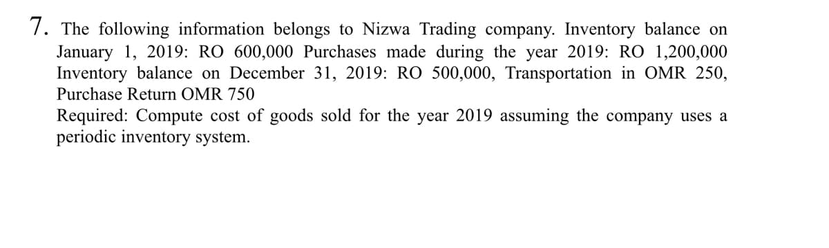 7. The following information belongs to Nizwa Trading company. Inventory balance on
January 1, 2019: RO 600,000 Purchases made during the year 2019: RO 1,200,000
Inventory balance on December 31, 2019: RO 500,000, Transportation in OMR 250,
Purchase Return OMR 750
Required: Compute cost of goods sold for the year 2019 assuming the company uses a
periodic inventory system.
