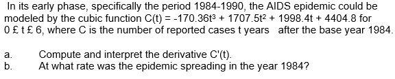 In its early phase, specifically the period 1984-1990, the AIDS epidemic could be
modeled by the cubic function C(t) = -170.36t3 + 1707.5t2 + 1998.4t + 4404.8 for
0£t£ 6, where C is the number of reported cases t years after the base year 1984.
Compute and interpret the derivative C'(t).
At what rate was the epidemic spreading in the year 1984?
a.
b.
