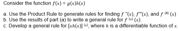 Consider the function f(x) = g(x)h(x)
a. Use the Product Rule to generate rules for finding f "(x), f"(x), and f (4) (x)
b. Use the results of part (a) to write a general rule for f (n) (x).
c. Develop a general rule for [xh(x)] («), where h is a differentiable function of x.
