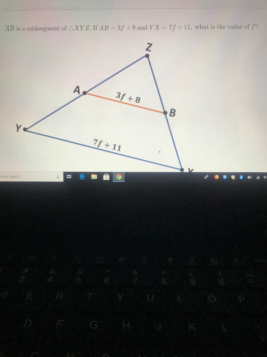 AB is a midsegment of AXY Z. If AB = 3f + 8 and Y X = 7f +11, what is the value of f?
A
3f + 8
B
Y
7f + 11
ere to search
E R 7
G H J
