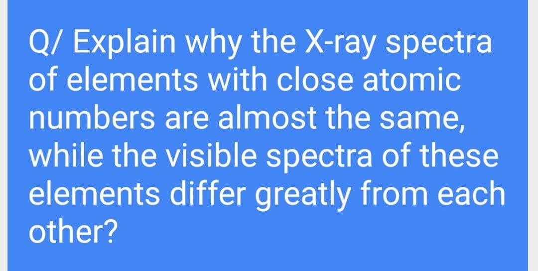 Q/ Explain why the X-ray spectra
of elements with close atomic
numbers are almost the same,
while the visible spectra of these
elements differ greatly from each
other?

