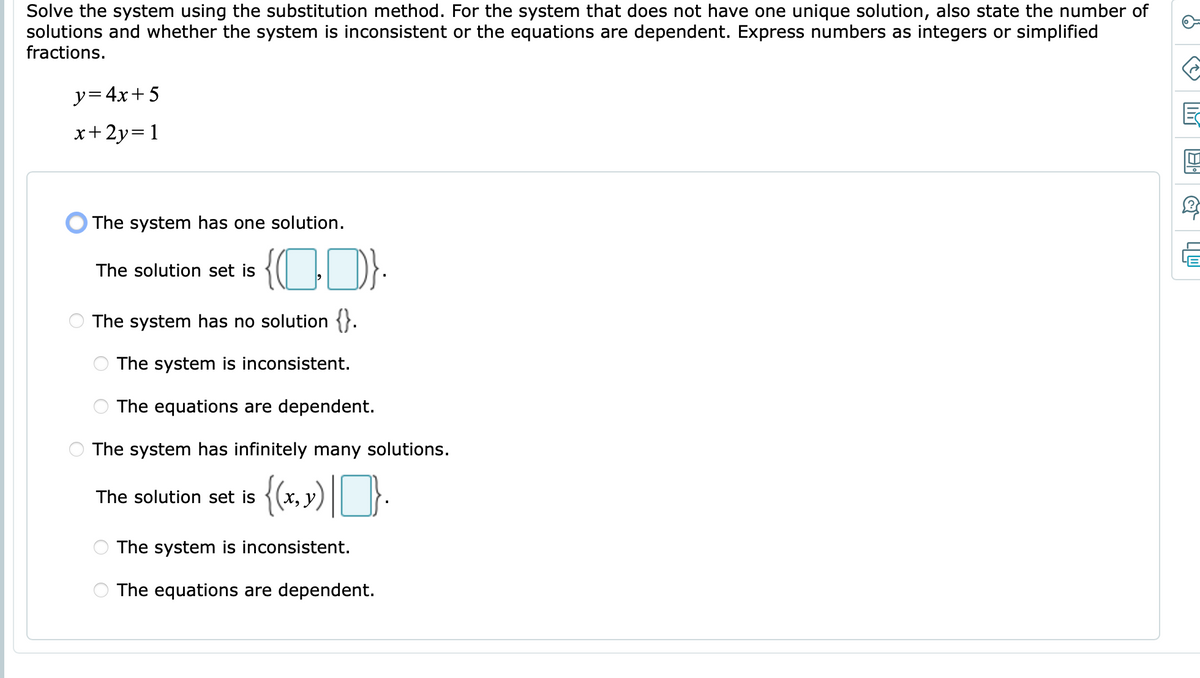 Solve the system using the substitution method. For the system that does not have one unique solution, also state the number of
solutions and whether the system is inconsistent or the equations are dependent. Express numbers as integers or simplified
fractions.
y=4x+ 5
x+2y=1
O The system has one solution.
{CD):
The solution set is
The system has no solution {}.
The system is inconsistent.
The equations are dependent.
The system has infinitely many solutions.
The solution set is
x, y)
The system is inconsistent.
The equations are dependent.
