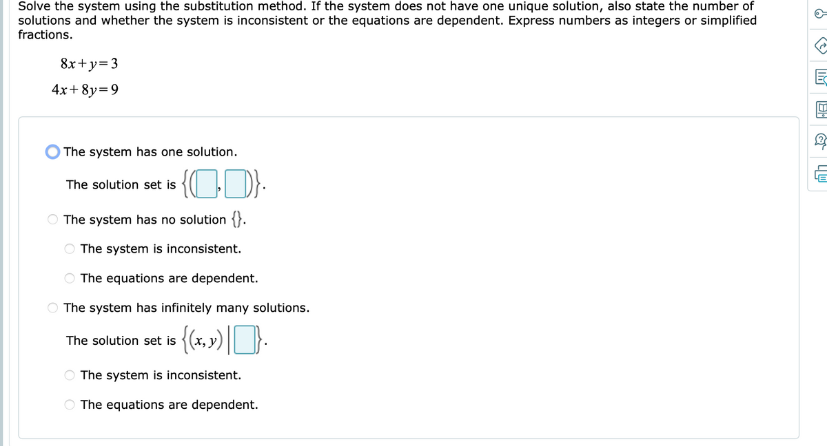 Solve the system using the substitution method. If the system does not have one unique solution, also state the number of
solutions and whether the system is inconsistent or the equations are dependent. Express numbers as integers or simplified
fractions.
8x+y=3
4x+ 8y=9
The system has one solution.
{CD-
The solution set is
The system has no solution {}.
The system is inconsistent.
The equations are dependent.
The system has infinitely many solutions.
{(+,») |}.
The solution set is
The system is inconsistent.
The equations are dependent.
