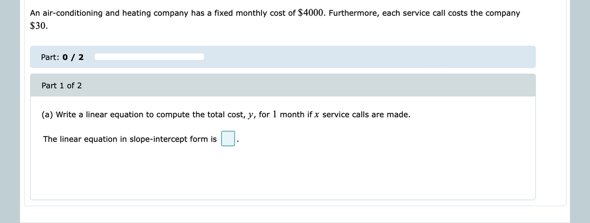 An air-conditioning and heating company has a fixed monthly cost of $4000. Furthermore, each service call costs the company
$30.
Part: 0 / 2
Part 1 of 2
(a) Write a linear equation to compute the total cost, y, for 1 month if x service calls are made.
The linear equation in slope-intercept form is
