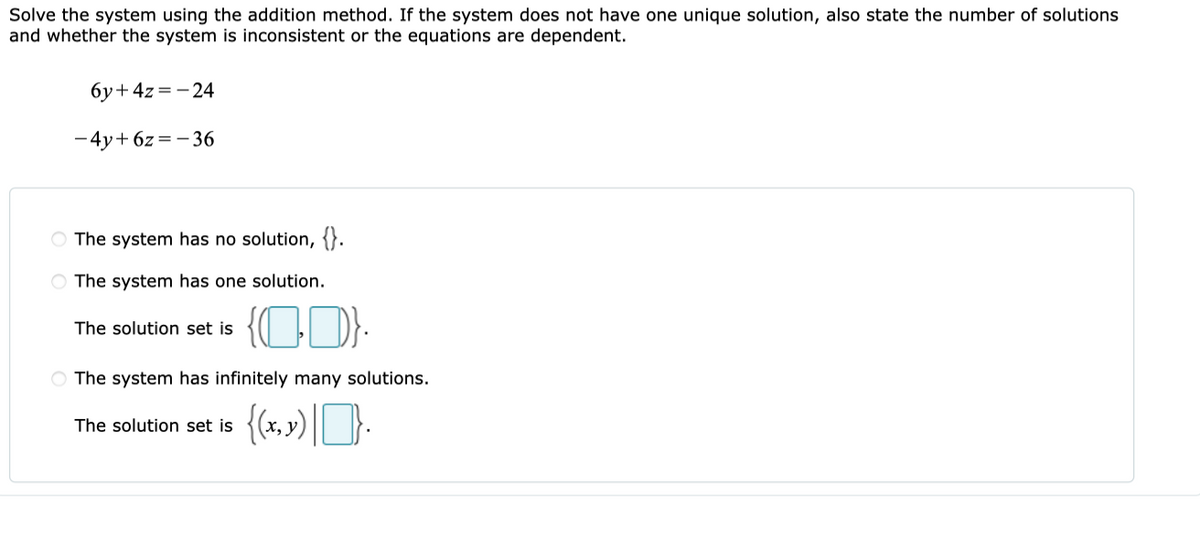 Solve the system using the addition method. If the system does not have one unique solution, also state the number of solutions
and whether the system is inconsistent or the equations are dependent.
6y+4z=-24
-4y+ 6z = - 36
O The system has no solution, {}.
O The system has one solution.
The solution set is
O The system has infinitely many solutions.
The solution set is
