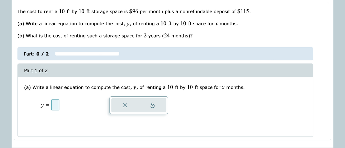 The cost to rent a 10 ft by 10 ft storage space is $96 per month plus a nonrefundable deposit of $115.
(a) Write a linear equation to compute the cost, y, of renting a 10 ft by 10 ft space for x months.
(b) What is the cost of renting such a storage space for 2 years (24 months)?
Part: 0 / 2
Part 1 of 2
(a) Write a linear equation to compute the cost, y, of renting a 10 ft by 10 ft space for x months.
y =
