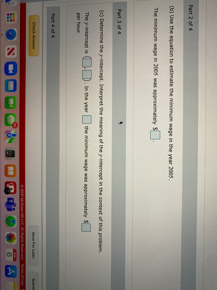 Part 2 of 4
(b) Use the equation to estimate the minimum wage in the year 2005.
The minimum wage in 2005 was approximately $
Part 3 of 4
(c) Determine the y-intercept. Interpret the meaning of the y-intercept in the context of this problem.
The y-intercept is
1. In the year
the minimum wage was approximately $
per hour.
Part 4 of 4
Check Answer
Save For Later
Submi
© 2021 McGraw Hill LLC. Al Rights Reserved.
Terms of Use
NOV
