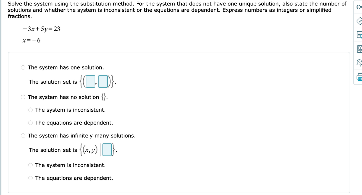 Solve the system using the substitution method. For the system that does not have one unique solution, also state the number of
solutions and whether the system is inconsistent or the equations are dependent. Express numbers as integers or simplified
fractions.
- 3x+ 5y=23
x=-6
The system has one solution.
The solution set is
The system has no solution {}.
The system is inconsistent.
The equations are dependent.
The system has infinitely many solutions.
The solution set is
x, y)
The system is inconsistent.
The equations are dependent.
