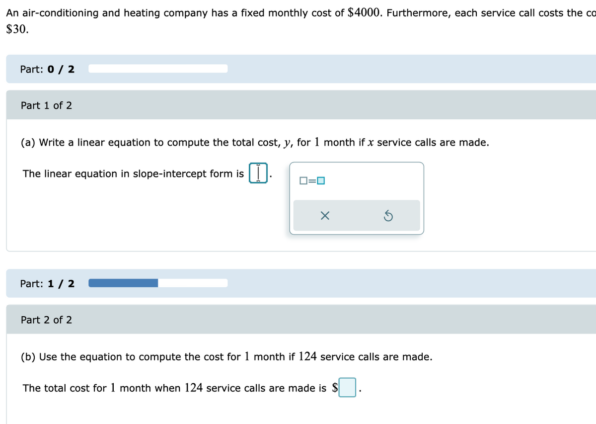 An air-conditioning and heating company has a fixed monthly cost of $4000. Furthermore, each service call costs the co
$30.
Part: 0 / 2
Part 1 of 2
(a) Write a linear equation to compute the total cost, y, for 1 month if x service calls are made.
The linear equation in slope-intercept form is |||
D=0
Part: 1 / 2
Part 2 of 2
(b) Use the equation to compute the cost for 1 month if 124 service calls are made.
The total cost for 1 month when 124 service calls are made is $
