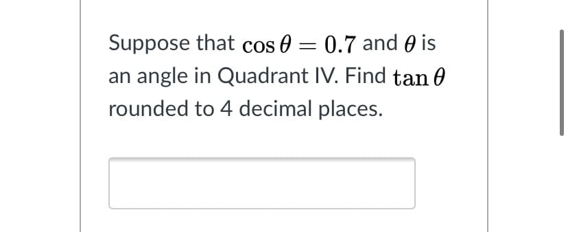 Suppose that cos 0 = 0.7 and 0 is
an angle in Quadrant IV. Find tan 0
rounded to 4 decimal places.
