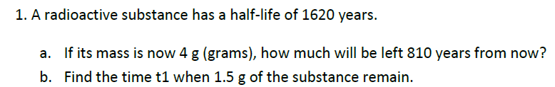 1. A radioactive substance has a half-life of 1620 years.
a. If its mass is now 4 g (grams), how much will be left 810 years from now?
b. Find the time t1 when 1.5 g of the substance remain.
