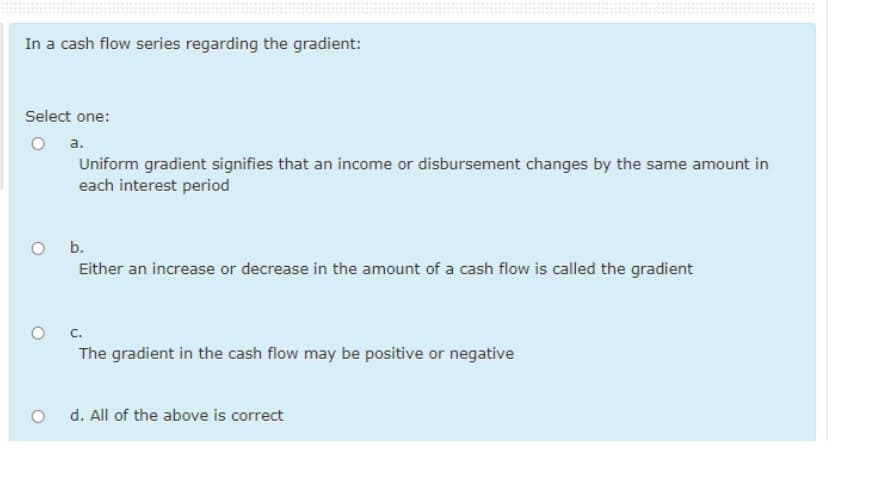 In a cash flow series regarding the gradient:
Select one:
a.
Uniform gradient signifies that an income or disbursement changes by the same amount in
each interest period
b.
Either an increase or decrease in the amount of a cash flow is called the gradient
с.
The gradient in the cash flow may be positive or negative
o d. All of the above is correct
